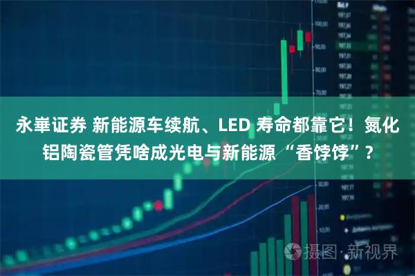 永崋证券 新能源车续航、LED 寿命都靠它！氮化铝陶瓷管凭啥成光电与新能源 “香饽饽”？