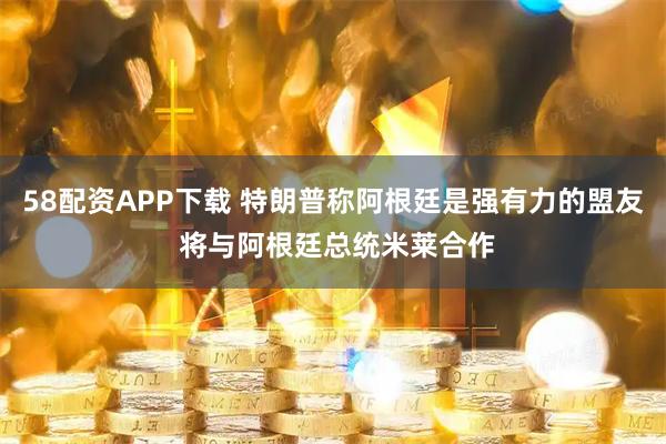 58配资APP下载 特朗普称阿根廷是强有力的盟友 将与阿根廷总统米莱合作