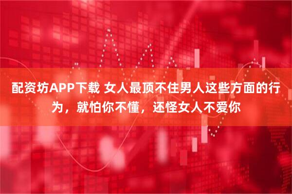 配资坊APP下载 女人最顶不住男人这些方面的行为，就怕你不懂，还怪女人不爱你