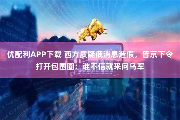 优配利APP下载 西方质疑俄消息造假，普京下令打开包围圈：谁不信就来问乌军