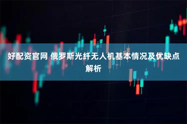好配资官网 俄罗斯光纤无人机基本情况及优缺点解析