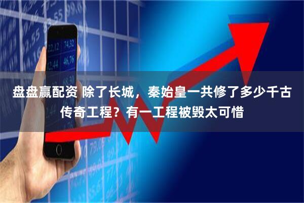 盘盘赢配资 除了长城，秦始皇一共修了多少千古传奇工程？有一工程被毁太可惜