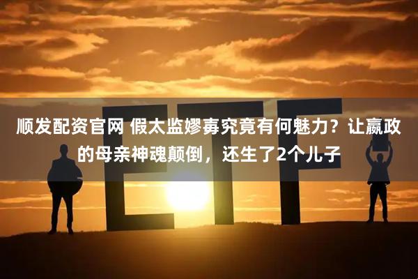 顺发配资官网 假太监嫪毐究竟有何魅力？让嬴政的母亲神魂颠倒，还生了2个儿子
