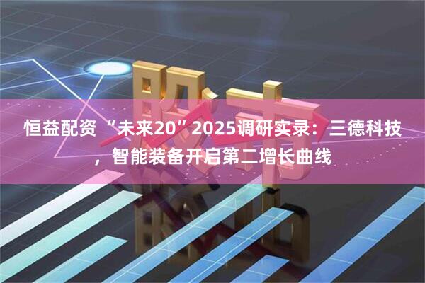 恒益配资 “未来20”2025调研实录:三德科技,智能装备开启第二增长曲线
