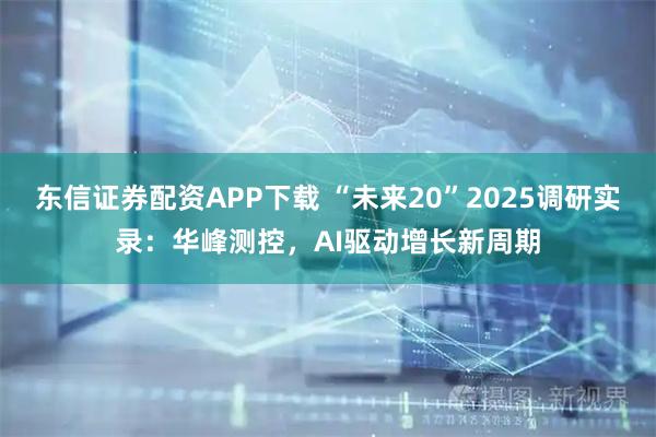 东信证券配资APP下载 “未来20”2025调研实录:华峰测控,AI驱动增长新周期