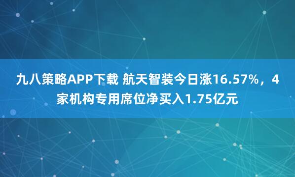 九八策略APP下载 航天智装今日涨16.57%，4家机构专用席位净买入1.75亿元