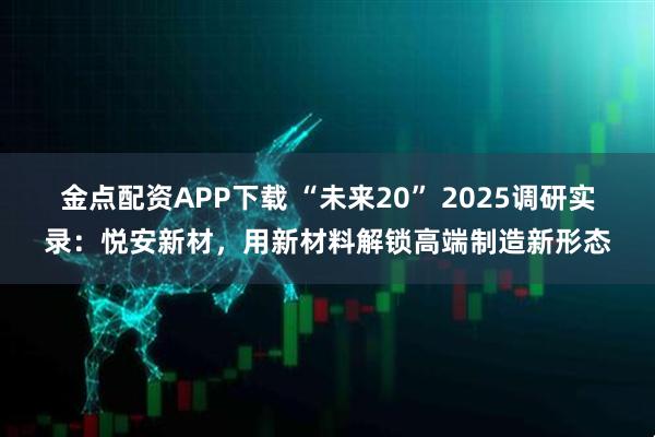 金点配资APP下载 “未来20” 2025调研实录:悦安新材,用新材料解锁高端制造新形态