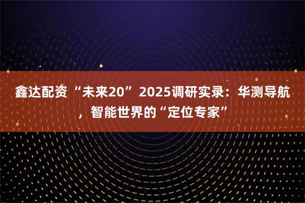 鑫达配资 “未来20” 2025调研实录:华测导航,智能世界的“定位专家”