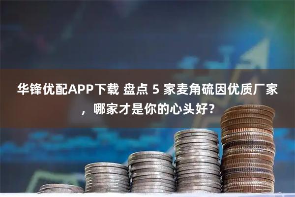 华锋优配APP下载 盘点 5 家麦角硫因优质厂家，哪家才是你的心头好？
