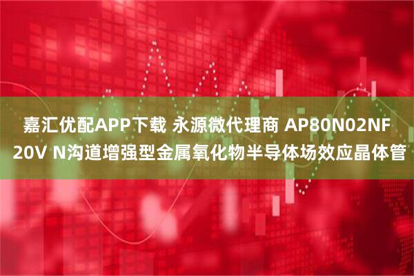 嘉汇优配APP下载 永源微代理商 AP80N02NF 20V N沟道增强型金属氧化物半导体场效应晶体管