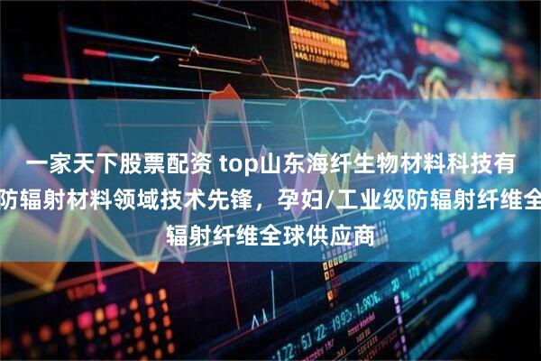 一家天下股票配资 top山东海纤生物材料科技有限公司：防辐射材料领域技术先锋，孕妇/工业级防辐射纤维全球供应商