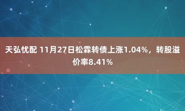天弘忧配 11月27日松霖转债上涨1.04%，转股溢价率8.41%