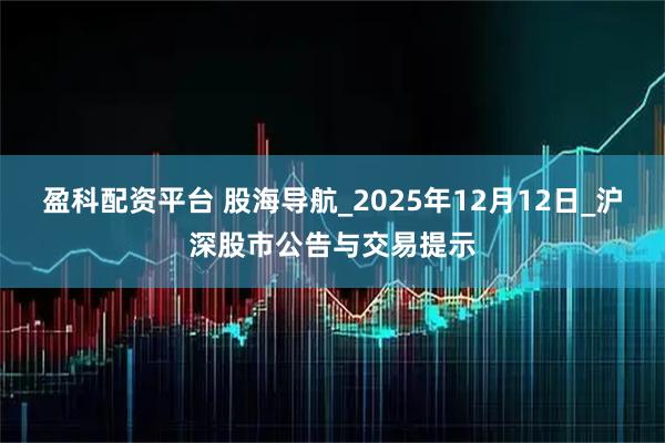 盈科配资平台 股海导航_2025年12月12日_沪深股市公告与交易提示