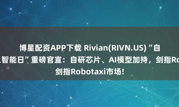 博星配资APP下载 Rivian(RIVN.US)“自动驾驶与人工智能日”重磅官宣：自研芯片、AI模型加持，剑指Robotaxi市场!