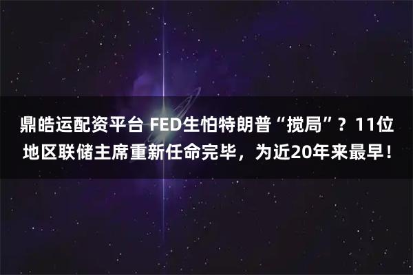 鼎皓运配资平台 FED生怕特朗普“搅局”？11位地区联储主席重新任命完毕，为近20年来最早！
