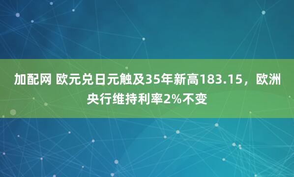 加配网 欧元兑日元触及35年新高183.15，欧洲央行维持利率2%不变