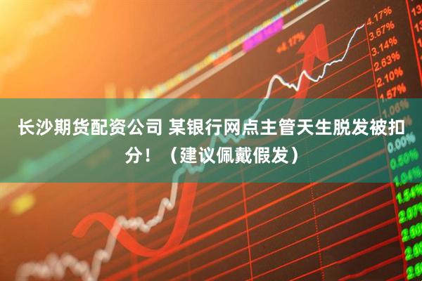 长沙期货配资公司 某银行网点主管天生脱发被扣分!(建议佩戴假发)