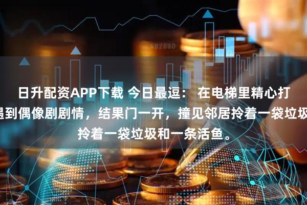 日升配资APP下载 今日最逗： 在电梯里精心打扮，以为会遇到偶像剧剧情，结果门一开，撞见邻居拎着一袋垃圾和一条活鱼。