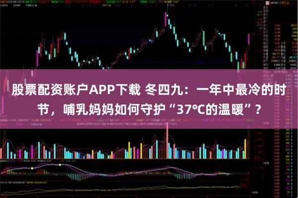 股票配资账户APP下载 冬四九：一年中最冷的时节，哺乳妈妈如何守护“37℃的温暖”？