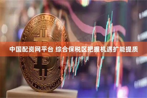 中国配资网平台 综合保税区把握机遇扩能提质