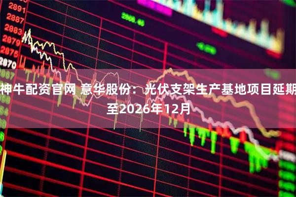 神牛配资官网 意华股份：光伏支架生产基地项目延期至2026年12月