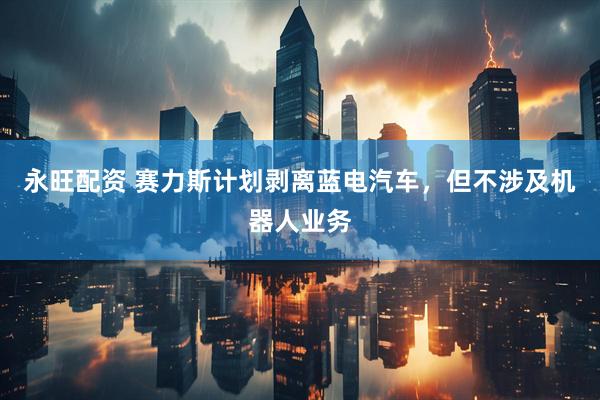 永旺配资 赛力斯计划剥离蓝电汽车，但不涉及机器人业务