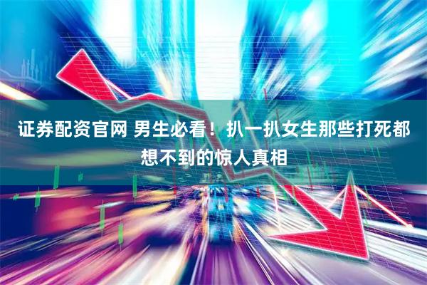 证券配资官网 男生必看!扒一扒女生那些打死都想不到的惊人真相