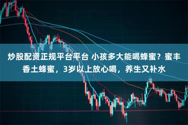 炒股配资正规平台平台 小孩多大能喝蜂蜜？蜜丰香土蜂蜜，3岁以上放心喝，养生又补水