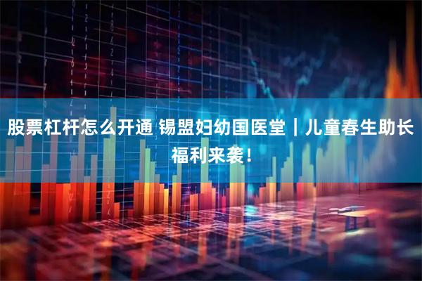 股票杠杆怎么开通 锡盟妇幼国医堂｜儿童春生助长福利来袭！