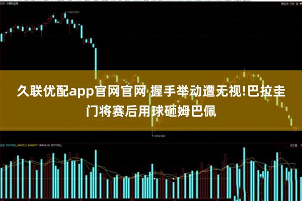 久联优配app官网官网 握手举动遭无视!巴拉圭门将赛后用球砸姆巴佩