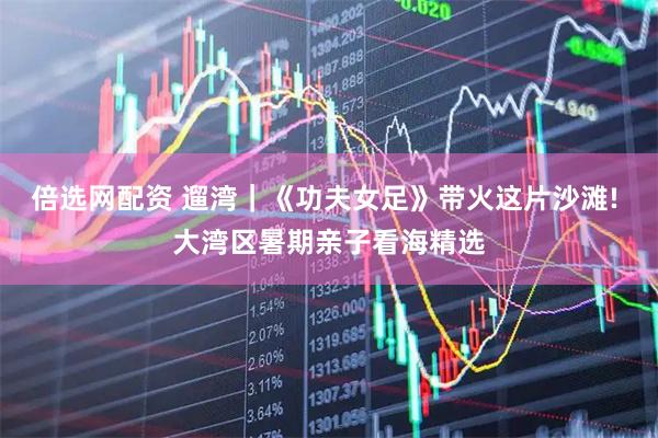 倍选网配资 遛湾|《功夫女足》带火这片沙滩! 大湾区暑期亲子看海精选