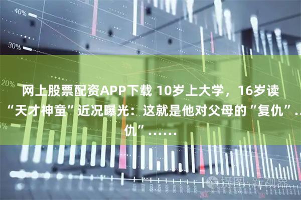 网上股票配资APP下载 10岁上大学，16岁读博，“天才神童”近况曝光：这就是他对父母的“复仇”……