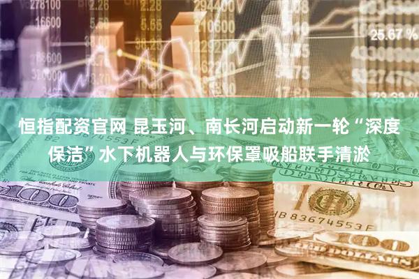 恒指配资官网 昆玉河、南长河启动新一轮“深度保洁”水下机器人与环保罩吸船联手清淤