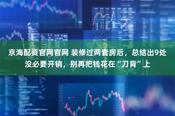 京海配资官网官网 装修过两套房后，总结出9处没必要开销，别再把钱花在“刀背”上