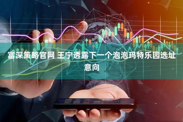 富深策略官网 王宁透露下一个泡泡玛特乐园选址意向