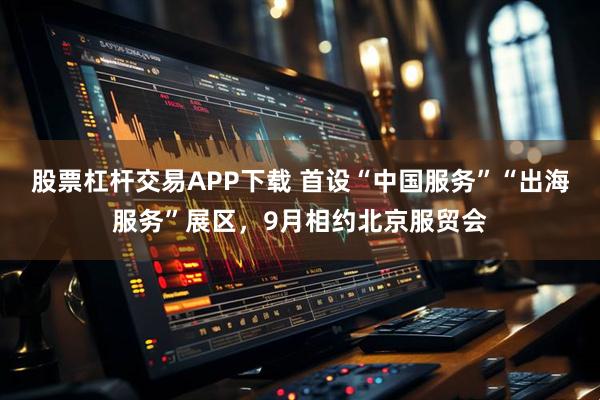 股票杠杆交易APP下载 首设“中国服务”“出海服务”展区，9月相约北京服贸会