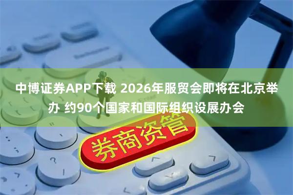中博证券APP下载 2026年服贸会即将在北京举办 约90个国家和国际组织设展办会