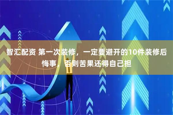 智汇配资 第一次装修，一定要避开的10件装修后悔事，否则苦果还得自己担
