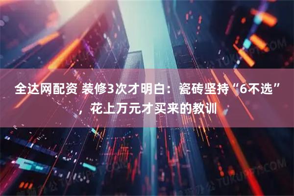 全达网配资 装修3次才明白：瓷砖坚持“6不选”，花上万元才买来的教训
